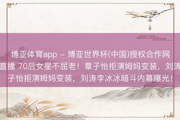 博亚体育app - 博亚世界杯(中国)授权合作网站，2026世界杯文字直播 70后女星不屈老！章子怡拒演姆妈变装，刘涛李冰冰暗斗内幕曝光！