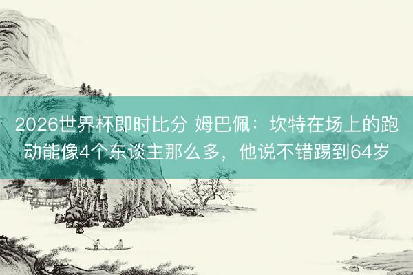 2026世界杯即时比分 姆巴佩：坎特在场上的跑动能像4个东谈主那么多，他说不错踢到64岁