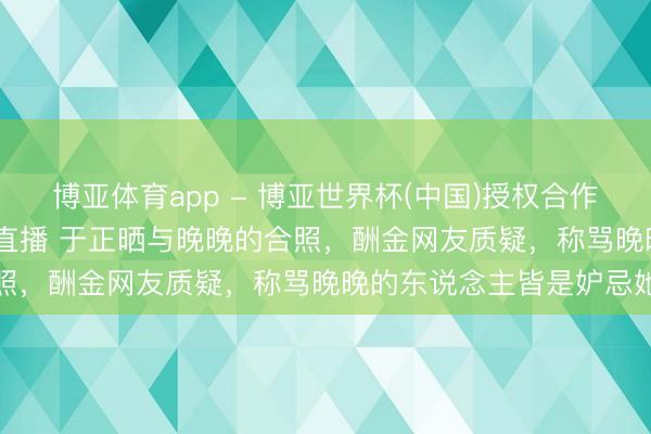 博亚体育app - 博亚世界杯(中国)授权合作网站，2026世界杯文字直播 于正晒与晚晚的合照，酬金网友质疑，称骂晚晚的东说念主皆是妒忌她