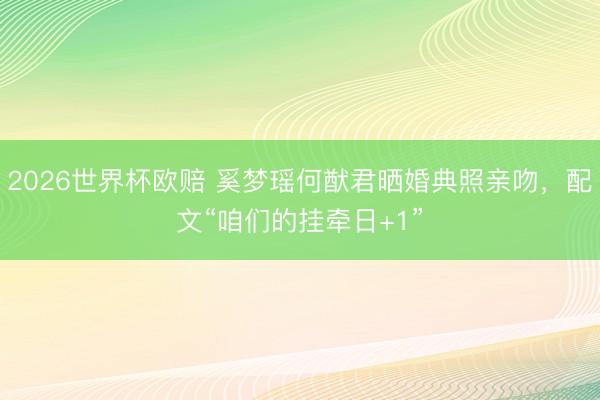 2026世界杯欧赔 奚梦瑶何猷君晒婚典照亲吻，配文“咱们的挂牵日+1”