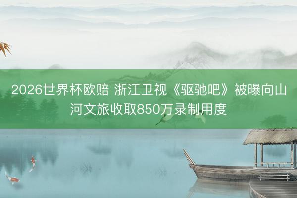 2026世界杯欧赔 浙江卫视《驱驰吧》被曝向山河文旅收取850万录制用度
