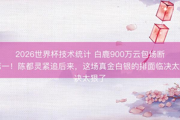 2026世界杯技术统计 白鹿900万云包场断层第一！陈都灵紧追后来，这场真金白银的排面临决太狠了