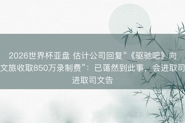 2026世界杯亚盘 估计公司回复“《驱驰吧》向场所文旅收取850万录制费”：已蔼然到此事，会进取司文告