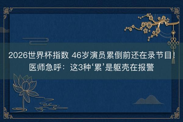 2026世界杯指数 46岁演员累倒前还在录节目！医师急呼：这3种‘累’是躯壳在报警