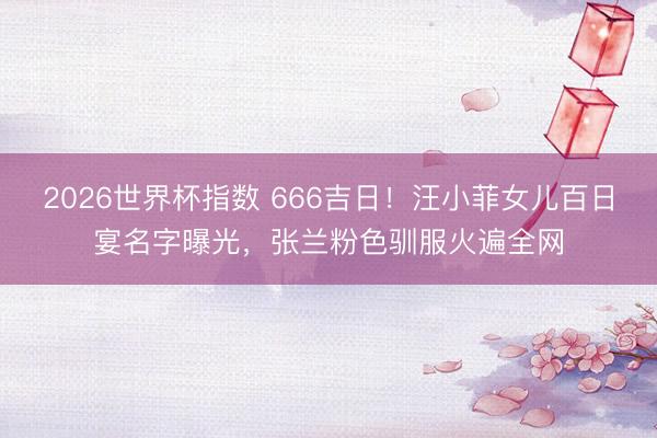 2026世界杯指数 666吉日！汪小菲女儿百日宴名字曝光，张兰粉色驯服火遍全网