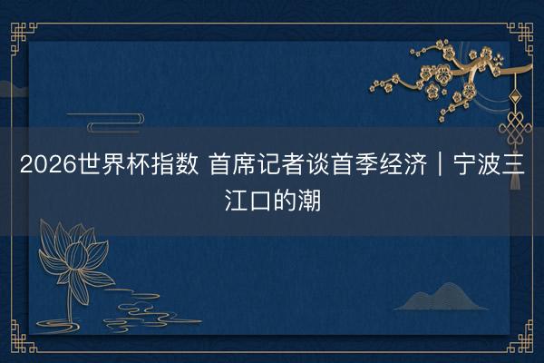 2026世界杯指数 首席记者谈首季经济|宁波三江口的潮