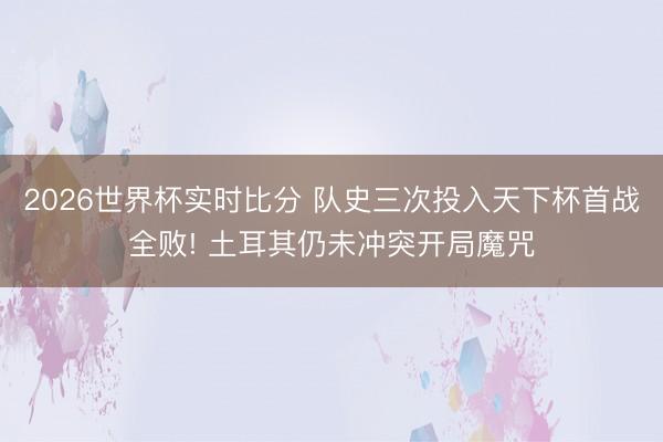 2026世界杯实时比分 队史三次投入天下杯首战全败! 土耳其仍未冲突开局魔咒