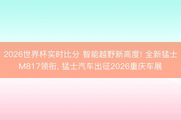 2026世界杯实时比分 智能越野新高度! 全新猛士M817领衔, 猛士汽车出征2026重庆车展