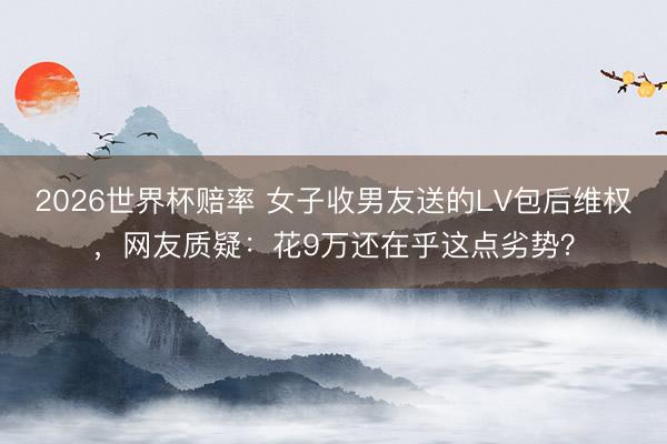 2026世界杯赔率 女子收男友送的LV包后维权，网友质疑：花9万还在乎这点劣势？