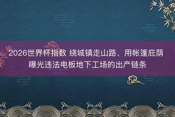 2026世界杯指数 绕城镇走山路、用帐篷庇荫 曝光违法电板地下工场的出产链条