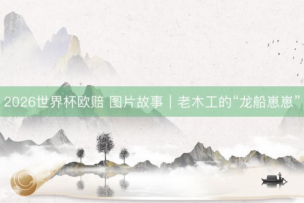 2026世界杯欧赔 图片故事｜老木工的“龙船崽崽”