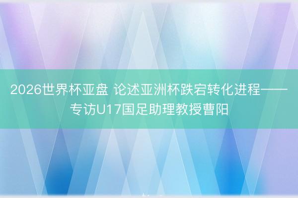 2026世界杯亚盘 论述亚洲杯跌宕转化进程——专访U17国足助理教授曹阳