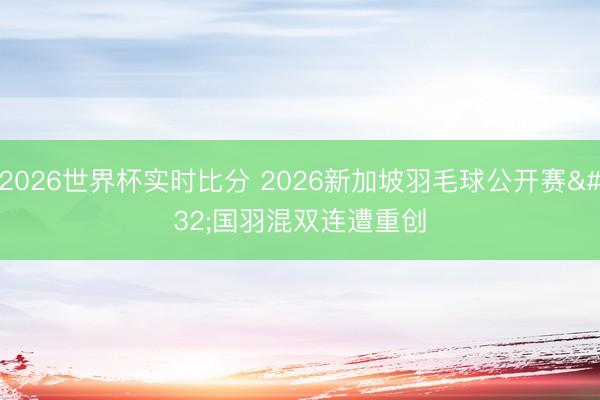 2026世界杯实时比分 2026新加坡羽毛球公开赛 国羽混双连遭重创