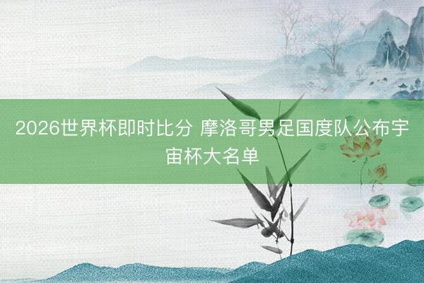2026世界杯即时比分 摩洛哥男足国度队公布宇宙杯大名单