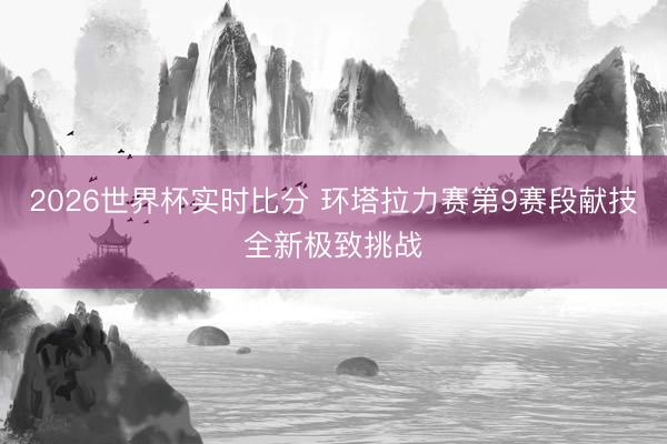 2026世界杯实时比分 环塔拉力赛第9赛段献技全新极致挑战