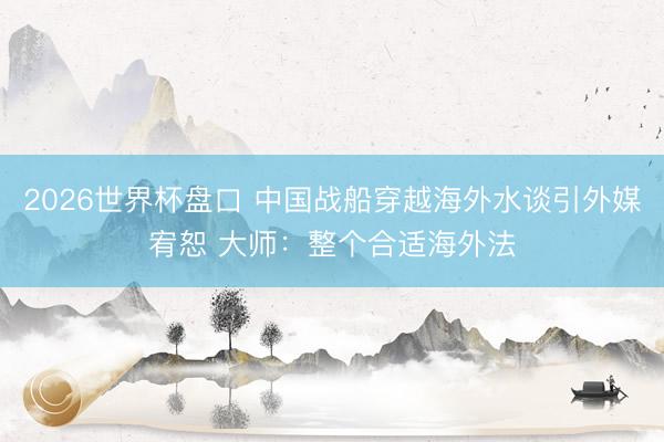 2026世界杯盘口 中国战船穿越海外水谈引外媒宥恕 大师：整个合适海外法
