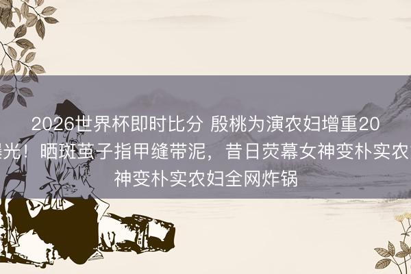 2026世界杯即时比分 殷桃为演农妇增重20斤无滤镜曝光!晒斑茧子指甲缝带泥,昔日荧幕女神变朴实农妇全网炸锅