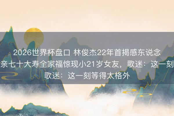 2026世界杯盘口 林俊杰22年首揭感东说念主情纱！母亲七十大寿全家福惊现小21岁女友，歌迷：这一刻等得太格外