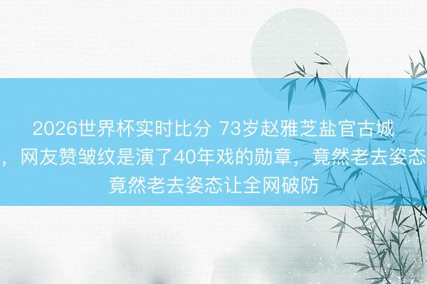 2026世界杯实时比分 73岁赵雅芝盐官古城原相机直拍，网友赞皱纹是演了40年戏的勋章，竟然老去姿态让全网破防