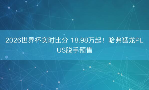 2026世界杯实时比分 18.98万起!哈弗猛龙PLUS脱手预售