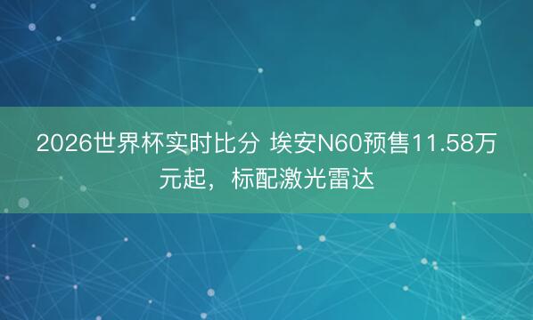 2026世界杯实时比分 埃安N60预售11.58万元起，标配激光雷达