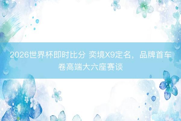 2026世界杯即时比分 奕境X9定名，品牌首车卷高端大六座赛谈