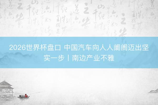 2026世界杯盘口 中国汽车向人人阛阓迈出坚实一步丨南边产业不雅