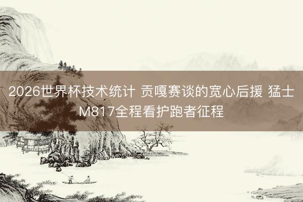 2026世界杯技术统计 贡嘎赛谈的宽心后援 猛士M817全程看护跑者征程