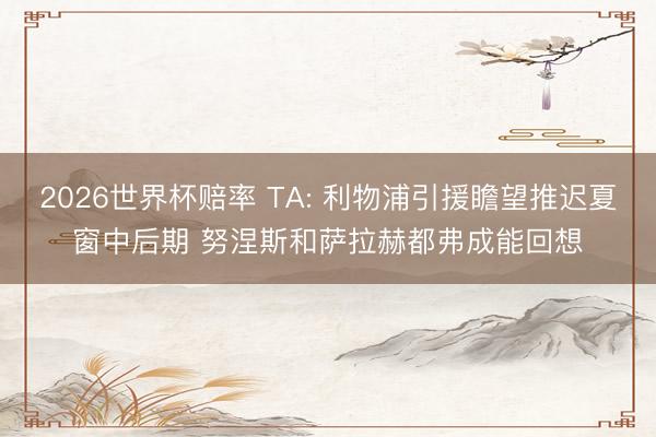 2026世界杯赔率 TA: 利物浦引援瞻望推迟夏窗中后期 努涅斯和萨拉赫都弗成能回想