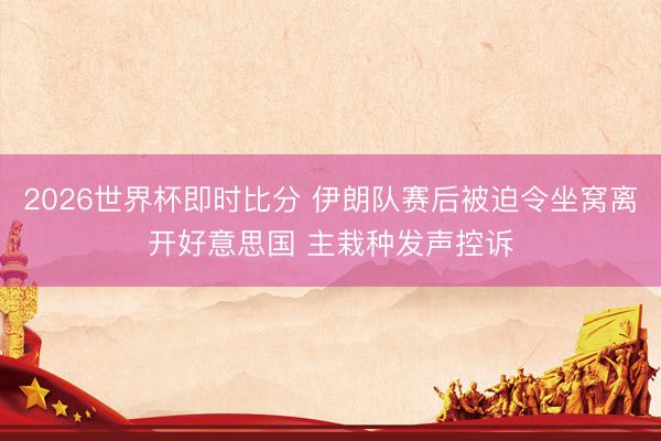 2026世界杯即时比分 伊朗队赛后被迫令坐窝离开好意思国 主栽种发声控诉