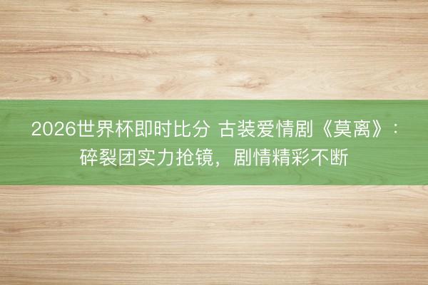 2026世界杯即时比分 古装爱情剧《莫离》：碎裂团实力抢镜，剧情精彩不断