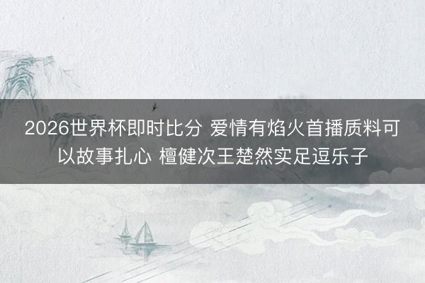 2026世界杯即时比分 爱情有焰火首播质料可以故事扎心 檀健次王楚然实足逗乐子