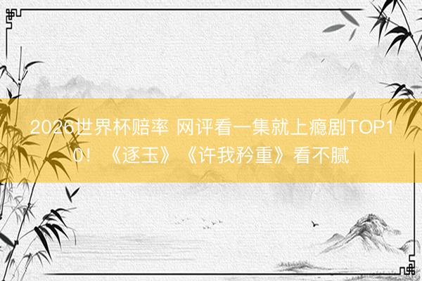 2026世界杯赔率 网评看一集就上瘾剧TOP10！《逐玉》《许我矜重》看不腻