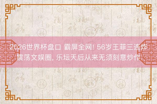2026世界杯盘口 霸屏全网! 56岁王菲三连炸震荡文娱圈， 乐坛天后从来无须刻意炒作