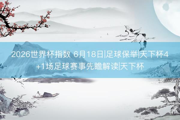 2026世界杯指数 6月18日|足球保举|天下杯4+1场足球赛事先瞻解读|天下杯