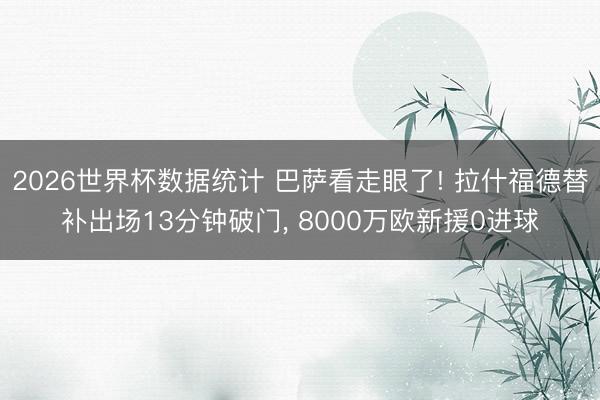 2026世界杯数据统计 巴萨看走眼了! 拉什福德替补出场13分钟破门， 8000万欧新援0进球