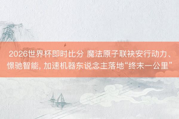 2026世界杯即时比分 魔法原子联袂安行动力、憬驰智能, 加速机器东说念主落地“终末一公里”