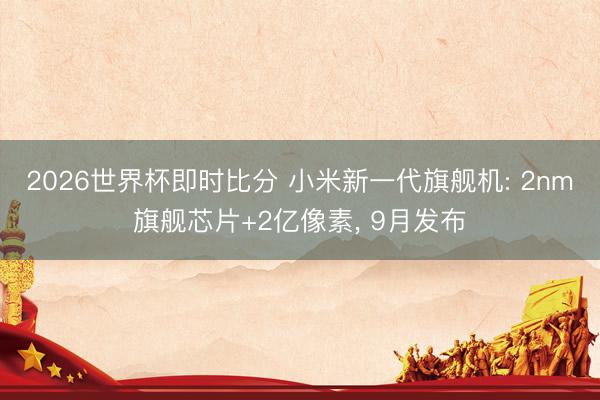 2026世界杯即时比分 小米新一代旗舰机: 2nm旗舰芯片+2亿像素， 9月发布