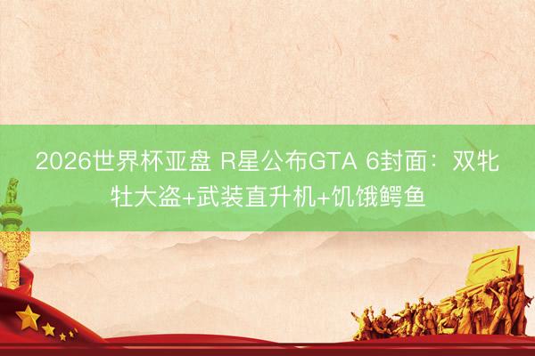 2026世界杯亚盘 R星公布GTA 6封面:双牝牡大盗+武装直升机+饥饿鳄鱼