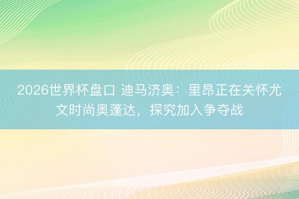 2026世界杯盘口 迪马济奥：里昂正在关怀尤文时尚奥蓬达，探究加入争夺战